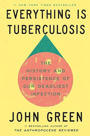Book cover of Everything Is Tuberculosis by John Green. The cover has a pale yellow background with the title in large black letters at the top. In the center is a stylized droplet shape containing a pink circle with faint tuberculosis bacteria illustrations and the subtitle, “The History and Persistence of Our Deadliest Infection.” The author’s name, “John Green,” appears in large black letters near the bottom, with a note that he is the bestselling author of The Anthropocene Reviewed. A line at the top reads “#1 New York Times Bestseller.”